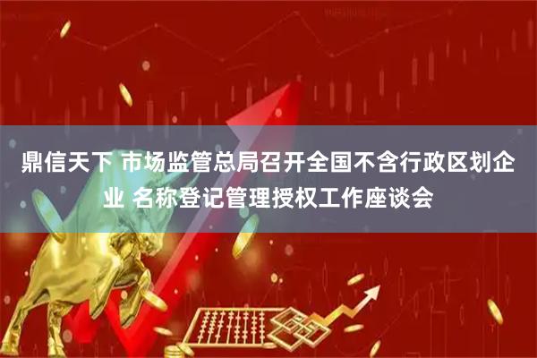 鼎信天下 市场监管总局召开全国不含行政区划企业 名称登记管理授权工作座谈会