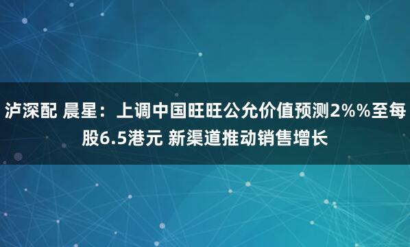 泸深配 晨星:上调中国旺旺公允价值预测2%%至每股6.5港元 新渠道推动销售增长