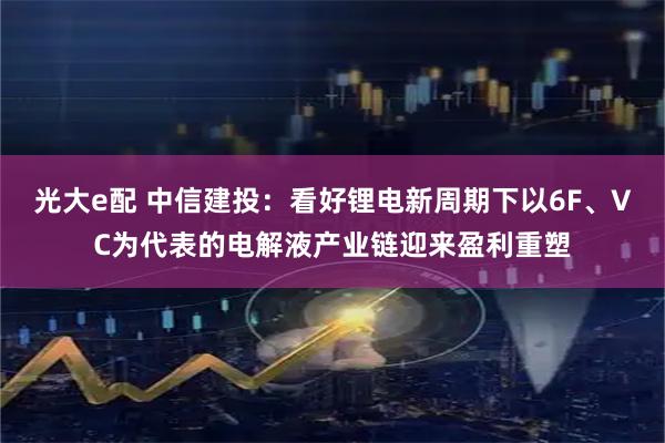 光大e配 中信建投：看好锂电新周期下以6F、VC为代表的电解液产业链迎来盈利重塑