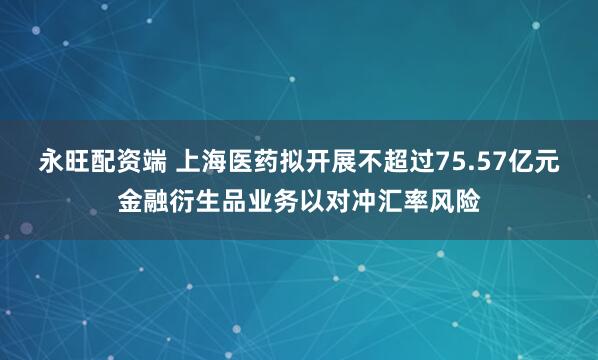 永旺配资端 上海医药拟开展不超过75.57亿元金融衍生品业务以对冲汇率风险