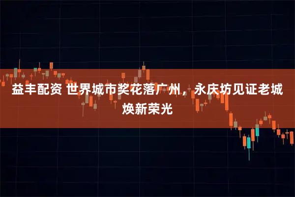 益丰配资 世界城市奖花落广州,永庆坊见证老城焕新荣光