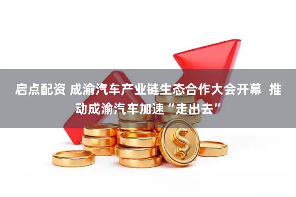 启点配资 成渝汽车产业链生态合作大会开幕  推动成渝汽车加速“走出去”