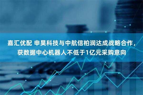 嘉汇优配 申昊科技与中航信柏润达成战略合作，获数据中心机器人不低于1亿元采购意向